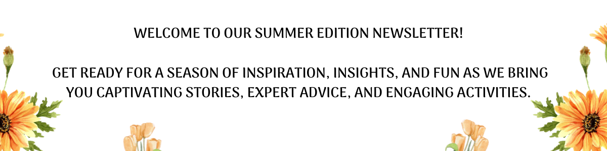 Welcome to our Summer Edition Newsletter! Get ready for a season of inspiration, insights, and fun as we bring you captivating stories, expert advice, and engaging activities. (1)